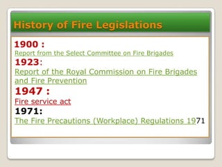 History of Fire Legislations
1900 :

Report from the Select Committee on Fire Brigades

1923:

Report of the Royal Commission on Fire Brigades
and Fire Prevention

1947 :

Fire service act

1971:

The Fire Precautions (Workplace) Regulations 1971

 