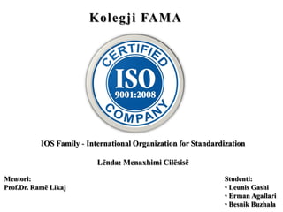 Kolegji FAMA
IOS Family - International Organization for Standardization
Lënda: Menaxhimi Cilësisë
Studenti:
• Leunis Gashi
• Erman Agallari
• Besnik Buzhala
Mentori:
Prof.Dr. Ramë Likaj
 