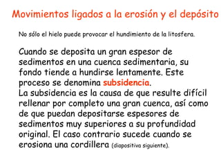 Movimientos ligados a la erosión y el depósito Cuando se deposita un gran espesor de sedimentos en una cuenca sedimentaria, su fondo tiende a hundirse lentamente. Este proceso se denomina  subsidencia . La subsidencia es la causa de que resulte difícil rellenar por completo una gran cuenca, así como de que puedan depositarse espesores de sedimentos muy superiores a su profundidad original. El caso contrario sucede cuando se erosiona una cordillera  (diapositiva siguiente). No sólo el hielo puede provocar el hundimiento de la litosfera. 