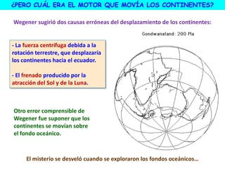 ¿PERO CUÁL ERA EL MOTOR QUE MOVÍA LOS CONTINENTES?
Wegener sugirió dos causas erróneas del desplazamiento de los continentes:
- La fuerza centrífuga debida a la
rotación terrestre, que desplazaría
los continentes hacia el ecuador.
- El frenado producido por la
atracción del Sol y de la Luna.
Otro error comprensible de
Wegener fue suponer que los
continentes se movían sobre
el fondo oceánico.
El misterio se desveló cuando se exploraron los fondos oceánicos…
 