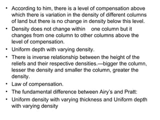 • According to him, there is a level of compensation above
which there is variation in the density of different columns
of land but there is no change in density below this level.
• Density does not change within one column but it
changes from one column to other columns above the
level of compensation.
• Uniform depth with varying density.
• There is inverse relationship between the height of the
reliefs and their respective densities.—bigger the column,
lesser the density and smaller the column, greater the
density.
• Law of compensation.
• The fundamental difference between Airy’s and Pratt:
• Uniform density with varying thickness and Uniform depth
with varying density
 