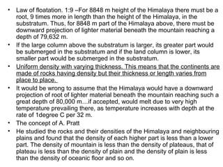 • Law of floatation. 1:9 –For 8848 m height of the Himalaya there must be a
root, 9 times more in length than the height of the Himalaya, in the
substratum. Thus, for 8848 m part of the Himalaya above, there must be
downward projection of lighter material beneath the mountain reaching a
depth of 79,632 m.
• If the large column above the substratum is larger, its greater part would
be submerged in the substratum and if the land column is lower, its
smaller part would be submerged in the substratum.
• Uniform density with varying thickness. This means that the continents are
made of rocks having density but their thickness or length varies from
place to place.
• It would be wrong to assume that the Himalaya would have a downward
projection of root of lighter material beneath the mountain reaching such a
great depth of 80,000 m…if accepted, would melt due to very high
temperature prevailing there, as temperature increases with depth at the
rate of 1degree C per 32 m.
• The concept of A. Pratt
• He studied the rocks and their densities of the Himalaya and neighbouring
plains and found that the density of each higher part is less than a lower
part. The density of mountain is less than the density of plateaus, that of
plateau is less than the density of plain and the density of plain is less
than the density of oceanic floor and so on.
 