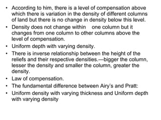 • According to him, there is a level of compensation above
which there is variation in the density of different columns
of land but there is no change in density below this level.
• Density does not change within one column but it
changes from one column to other columns above the
level of compensation.
• Uniform depth with varying density.
• There is inverse relationship between the height of the
reliefs and their respective densities.—bigger the column,
lesser the density and smaller the column, greater the
density.
• Law of compensation.
• The fundamental difference between Airy’s and Pratt:
• Uniform density with varying thickness and Uniform depth
with varying density
 