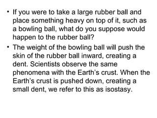 • If you were to take a large rubber ball and
place something heavy on top of it, such as
a bowling ball, what do you suppose would
happen to the rubber ball?
• The weight of the bowling ball will push the
skin of the rubber ball inward, creating a
dent. Scientists observe the same
phenomena with the Earth’s crust. When the
Earth’s crust is pushed down, creating a
small dent, we refer to this as isostasy.
 