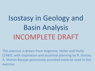 Isostasy in Geology and
Basin Analysis
INCOMPLETE DRAFT
This exercise is drawn from Angevine, Heller and Paola
(1990), with inspiration and essential planning by R. Dorsey.
A. Martin-Barajas generously provided material used in this
exercise.

 