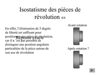 Isostatisme des pièces de
révolution 4/6
Réponse exacte
En effet, l’élimination de 5 degrés
de liberté est suffisant pour
positionner une pièce de révolution,
car il n ’est pas possible de
distinguer une position angulaire
particulière de la pièce autour de
son axe de révolution
Avant rotation
Après rotation ?
 
