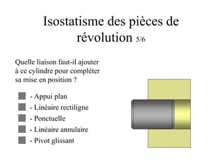 Isostatisme des pièces de
révolution 5/6
Quelle liaison faut-il ajouter
à ce cylindre pour compléter
sa mise en position ?
- Appui plan
- Linéaire rectiligne
- Ponctuelle
- Linéaire annulaire
- Pivot glissant
 