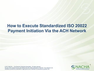 © 2017 NACHA — The Electronic Payments Association. All rights reserved.
No part of this material may be used without the prior written permission of NACHA. This material is not
intended to provide any warranties or legal advice and is intended for educational purposes only.
1
How to Execute Standardized ISO 20022
Payment Initiation Via the ACH Network
 