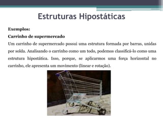 Estruturas Hipostáticas
Exemplos:
Carrinho de supermercado
Um carrinho de supermercado possui uma estrutura formada por barras, unidas
por solda. Analisando o carrinho como um todo, podemos classificá-lo como uma
estrutura hipostática. Isso, porque, se aplicarmos uma força horizontal no
carrinho, ele apresenta um movimento (linear e rotação).
 