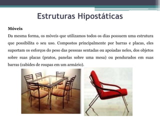 Estruturas Hipostáticas
Móveis
Da mesma forma, os móveis que utilizamos todos os dias possuem uma estrutura
que possibilita o seu uso. Compostos principalmente por barras e placas, eles
suportam os esforços do peso das pessoas sentadas ou apoiadas neles, dos objetos
sobre suas placas (pratos, panelas sobre uma mesa) ou pendurados em suas
barras (cabides de roupas em um armário).
 