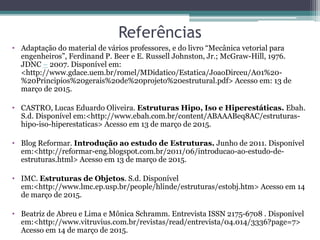 Referências
• Adaptação do material de vários professores, e do livro “Mecânica vetorial para
engenheiros”, Ferdinand P. Beer e E. Russell Johnston, Jr.; McGraw-Hill, 1976.
JDNC – 2007. Disponível em:
<http://www.gdace.uem.br/romel/MDidatico/Estatica/JoaoDirceu/A01%20-
%20Principios%20gerais%20de%20projeto%20estrutural.pdf> Acesso em: 13 de
março de 2015.
• CASTRO, Lucas Eduardo Oliveira. Estruturas Hipo, Iso e Hiperestáticas. Ebah.
S.d. Disponível em:<http://www.ebah.com.br/content/ABAAABeq8AC/estruturas-
hipo-iso-hiperestaticas> Acesso em 13 de março de 2015.
• Blog Reformar. Introdução ao estudo de Estruturas. Junho de 2011. Disponível
em:<http://reformar-eng.blogspot.com.br/2011/06/introducao-ao-estudo-de-
estruturas.html> Acesso em 13 de março de 2015.
• IMC. Estruturas de Objetos. S.d. Disponível
em:<http://www.lmc.ep.usp.br/people/hlinde/estruturas/estobj.htm> Acesso em 14
de março de 2015.
• Beatriz de Abreu e Lima e Mônica Schramm. Entrevista ISSN 2175-6708 . Disponível
em:<http://www.vitruvius.com.br/revistas/read/entrevista/04.014/3336?page=7>
Acesso em 14 de março de 2015.
 