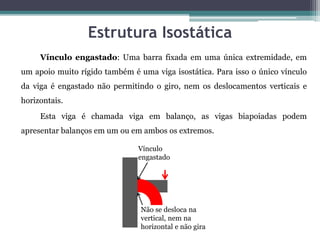 Estrutura Isostática
Vínculo engastado: Uma barra fixada em uma única extremidade, em
um apoio muito rígido também é uma viga isostática. Para isso o único vínculo
da viga é engastado não permitindo o giro, nem os deslocamentos verticais e
horizontais.
Esta viga é chamada viga em balanço, as vigas biapoiadas podem
apresentar balanços em um ou em ambos os extremos.
Vínculo
engastado
Não se desloca na
vertical, nem na
horizontal e não gira
 