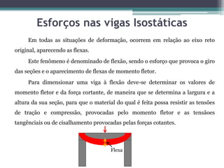 Esforços nas vigas Isostáticas
Em todas as situações de deformação, ocorrem em relação ao eixo reto
original, aparecendo as flexas.
Este fenômeno é denominado de flexão, sendo o esforço que provoca o giro
das seções e o aparecimento de flexas de momento fletor.
Para dimensionar uma viga à flexão deve-se determinar os valores de
momento fletor e da força cortante, de maneira que se determina a largura e a
altura da sua seção, para que o material do qual é feita possa resistir as tensões
de tração e compressão, provocadas pelo momento fletor e as tensãoes
tangênciais ou de cisalhamento provocadas pelas forças cotantes.
Flexa
 