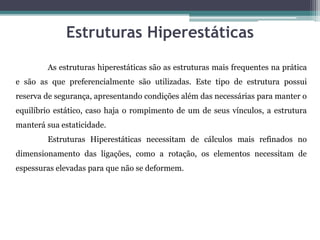 Estruturas Hiperestáticas
As estruturas hiperestáticas são as estruturas mais frequentes na prática
e são as que preferencialmente são utilizadas. Este tipo de estrutura possui
reserva de segurança, apresentando condições além das necessárias para manter o
equilíbrio estático, caso haja o rompimento de um de seus vínculos, a estrutura
manterá sua estaticidade.
Estruturas Hiperestáticas necessitam de cálculos mais refinados no
dimensionamento das ligações, como a rotação, os elementos necessitam de
espessuras elevadas para que não se deformem.
 