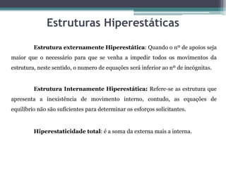 Estruturas Hiperestáticas
Estrutura externamente Hiperestática: Quando o nº de apoios seja
maior que o necessário para que se venha a impedir todos os movimentos da
estrutura, neste sentido, o numero de equações será inferior ao nº de incógnitas.
Estrutura Internamente Hiperestática: Refere-se as estrutura que
apresenta a inexistência de movimento interno, contudo, as equações de
equilíbrio não são suficientes para determinar os esforços solicitantes.
Hiperestaticidade total: é a soma da externa mais a interna.
 