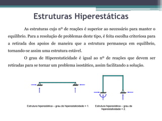 Estruturas Hiperestáticas
As estruturas cujo nº de reações é superior ao necessário para manter o
equilíbrio. Para a resolução de problemas deste tipo, é feita escolha criteriosa para
a retirada dos apoios de maneira que a estrutura permaneça em equilíbrio,
tornando-se assim uma estrutura estável.
O grau de Hiperestaticidade é igual ao nº de reações que devem ser
retiradas para se tornar um problema isostático, assim facilitando a solução.
 