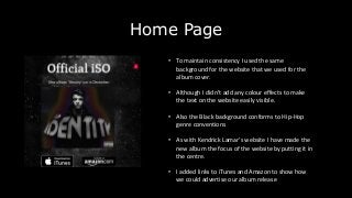 Home Page
• To maintain consistency I used the same
background for the website that we used for the
album cover.
• Although I didn’t add any colour effects to make
the text on the website easily visible.
• Also the Black background conforms to Hip-Hop
genre conventions
• As with Kendrick Lamar’s website I have made the
new album the focus of the website by putting it in
the centre.
• I added links to iTunes and Amazon to show how
we could advertise our album release
 
