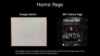 Home Page
Design sketch
iSO’s Home PageDesign sketch
I have largely stuck to my design sketch as after doing research this home page layout is the
most effective and commonly used in the Hip-Hop genre
 