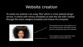 Website creation
To create our website I am using ‘Wix’ which is a free website design
service. It comes with various templates to start the site with I looked
through the music category template and choose this template:
This template was the most suitable as it is
very minimalist which I identified as being
common amongst Hip-Hop artists websites.
The template was also created for a solo
artist which we need as iSO is one.
 