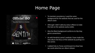 Home Page
• To maintain consistency I used the same
background for the website that we used for the
album cover.
• Although I didn’t add any colour effects to make
the text on the website easily visible.
• Also the Black background conforms to Hip-Hop
genre conventions
• As with Kendrick Lamar’s website I have made the
new album the focus of the website by putting it in
the centre.
• I added links to iTunes and Amazon to show how
we could advertise our album release
 