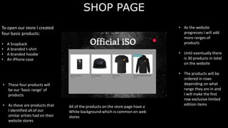 SHOP PAGE
To open our store I created
four basic products:
• A Snapback
• A branded t-shirt
• A branded hoodie
• An iPhone case
• These four products will
be our ‘basic range’ of
products
• As these are products that
I identified all of our
similar artists had on their
website stores
• As the website
progresses I will add
more ranges of
products
• Until eventually there
is 30 products in total
on the website
• The products will be
ordered in rows
depending on what
range they are in and
I will make the first
row exclusive limited
edition items
All of the products on the store page have a
White background which is common on web
stores
 