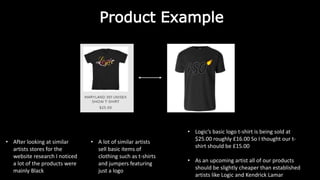Product Example
• After looking at similar
artists stores for the
website research I noticed
a lot of the products were
mainly Black
• A lot of similar artists
sell basic items of
clothing such as t-shirts
and jumpers featuring
just a logo
• Logic’s basic logo t-shirt is being sold at
$25.00 roughly £16.00 So I thought our t-
shirt should be £15.00
• As an upcoming artist all of our products
should be slightly cheaper than established
artists like Logic and Kendrick Lamar
 