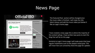 News Page
I have created a news page this is where the majority of
the content will go. I have written two posts to start the
blog that will be on the page.
Similarly to Logic’s home page I will make posts that have
regular instalments such as the playlist reveal post. This
will mean fans can constantly check the page for updates
The Featured Post section will be changed once
the music video is finished. I will make the title
latest release and add the music video just below it
like on Logic’s home page.
 