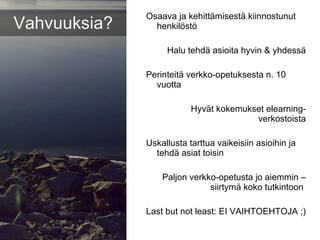 Osaava ja kehittämisestä kiinnostunut henkilöstö Halu tehdä asioita hyvin & yhdessä Perinteitä verkko-opetuksesta n. 10 vuotta Hyvät kokemukset elearning-verkostoista Uskallusta tarttua vaikeisiin asioihin ja tehdä asiat toisin Paljon verkko-opetusta jo aiemmin – siirtymä koko tutkintoon  Last but not least: EI VAIHTOEHTOJA ;)  Vahvuuksia? 