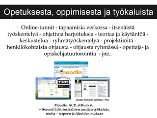 Opetuksesta, oppimisesta ja työkaluista Online-tunnit - tapaamisia verkossa - itsenäistä työskentelyä - ohjattuja harjoituksia - teoriaa ja käytäntöä - keskustelua - ryhmätyöskentelyä - projektitöitä - henkilökohtaista ohjausta - ohjausta ryhmässä - opettaja- ja opiskelijatuutorointia  - jne.. Moodle, ACP, etäluokat,  + Second Life, sosiaalisen median työkaluja, muita – tarpeen ja ideoiden mukaan 