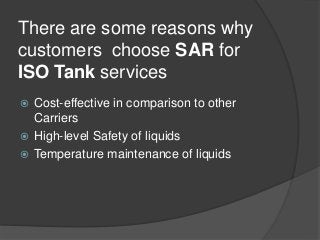There are some reasons why
customers choose SAR for
ISO Tank services
 Cost-effective in comparison to other
Carriers
 High-level Safety of liquids
 Temperature maintenance of liquids
 