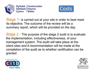 Costs
Stage 1- is carried out at your site in order to best meet
its objective. The outcome of the review will be a
summary report, which will be provided on the day.
Stage 2 - The purpose of the stage 2 audit is to evaluate
the implementation, including effectiveness, of your
management system. The audit will take place at the
client sites and A recommendation will be made at the
completion of the audit as to whether certification can be
granted
 