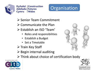Organisation
 Senior Team Commitment
 Communicate the Plan
 Establish an ISO ‘Team’
• Roles and responsibilities
• Establish a Budget
• Set a Timetable
 Train Key Staff
 Begin internal auditing
 Think about choice of certification body
 