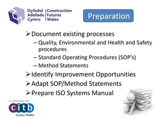 Preparation
Document existing processes
– Quality, Environmental and Health and Safety
procedures
– Standard Operating Procedures (SOP’s)
– Method Statements
Identify Improvement Opportunities
Adapt SOP/Method Statements
Prepare ISO Systems Manual
 
