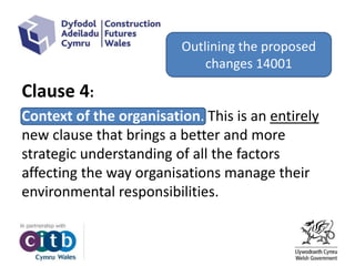 Clause 4:
Context of the organisation. This is an entirely
new clause that brings a better and more
strategic understanding of all the factors
affecting the way organisations manage their
environmental responsibilities.
Outlining the proposed
changes 14001
 