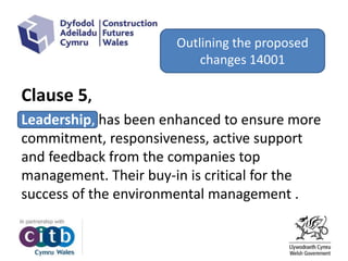 Clause 5,
Leadership, has been enhanced to ensure more
commitment, responsiveness, active support
and feedback from the companies top
management. Their buy-in is critical for the
success of the environmental management .
Outlining the proposed
changes 14001
 