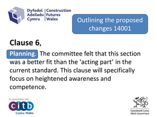 Clause 6,
Planning. The committee felt that this section
was a better fit than the ‘acting part’ in the
current standard. This clause will specifically
focus on heightened awareness and
competence.
Outlining the proposed
changes 14001
 
