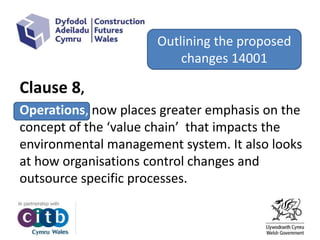 Outlining the proposed
changes 14001
Clause 8,
Operations, now places greater emphasis on the
concept of the ‘value chain’ that impacts the
environmental management system. It also looks
at how organisations control changes and
outsource specific processes.
Outlining the proposed
changes 14001
 