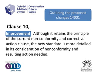 Clause 10,
Improvement Although it retains the principle
of the current non-conformity and corrective
action clause, the new standard is more detailed
in its consideration of nonconformity and
resulting action needed.
Outlining the proposed
changes 14001
 