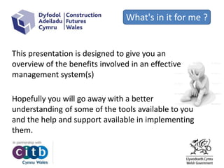 What's in it for me ?
This presentation is designed to give you an
overview of the benefits involved in an effective
management system(s)
Hopefully you will go away with a better
understanding of some of the tools available to you
and the help and support available in implementing
them.
 