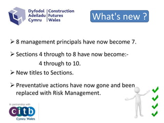 What's new ?
 8 management principals have now become 7.
 Sections 4 through to 8 have now become:-
4 through to 10.
 New titles to Sections.
 Preventative actions have now gone and been
replaced with Risk Management.
 