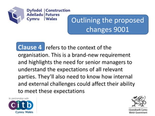 Outlining the proposed
changes 9001
Clause 4 refers to the context of the
organisation. This is a brand-new requirement
and highlights the need for senior managers to
understand the expectations of all relevant
parties. They’ll also need to know how internal
and external challenges could affect their ability
to meet these expectations
 