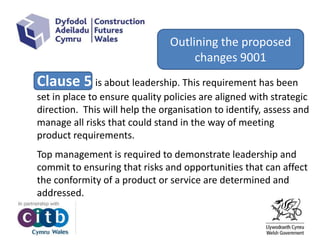 Clause 5 is about leadership. This requirement has been
set in place to ensure quality policies are aligned with strategic
direction. This will help the organisation to identify, assess and
manage all risks that could stand in the way of meeting
product requirements.
Top management is required to demonstrate leadership and
commit to ensuring that risks and opportunities that can affect
the conformity of a product or service are determined and
addressed.
Outlining the proposed
changes 9001
 