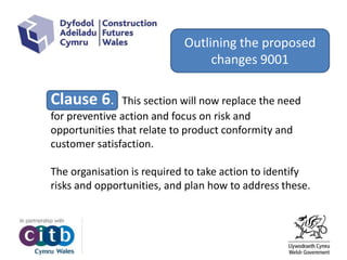 Clause 6. This section will now replace the need
for preventive action and focus on risk and
opportunities that relate to product conformity and
customer satisfaction.
The organisation is required to take action to identify
risks and opportunities, and plan how to address these.
Outlining the proposed
changes 9001
 