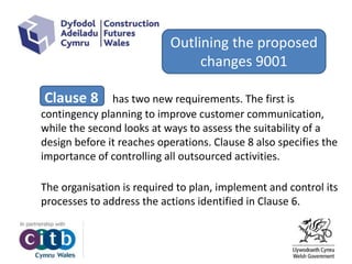 Clause 8 has two new requirements. The first is
contingency planning to improve customer communication,
while the second looks at ways to assess the suitability of a
design before it reaches operations. Clause 8 also specifies the
importance of controlling all outsourced activities.
The organisation is required to plan, implement and control its
processes to address the actions identified in Clause 6.
Outlining the proposed
changes 9001
 