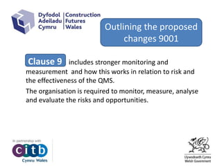 Clause 9 includes stronger monitoring and
measurement and how this works in relation to risk and
the effectiveness of the QMS.
The organisation is required to monitor, measure, analyse
and evaluate the risks and opportunities.
Outlining the proposed
changes 9001
 