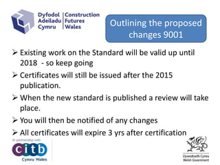  Existing work on the Standard will be valid up until
2018 - so keep going
 Certificates will still be issued after the 2015
publication.
 When the new standard is published a review will take
place.
 You will then be notified of any changes
 All certificates will expire 3 yrs after certification
Outlining the proposed
changes 9001
 