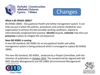 Changes
What is BS OHSAS 18001?
BS OHSAS 18001 - Occupational Health and Safety management system. It can
help you put in place the policies, procedures and controls needed for your
organisation to achieve the best possible working conditions, aligned to
internationally recognized best practice. Identify Hazards, estimate risks then put
processes in place to mitigate the consequences
New ISO 45001 is coming
A new ISO standard, ISO 45001 for an occupational health and safety
management system is being produced which is envisaged to replace BS OHSAS
18001.
The new ISO standard, ISO 45001, produced by a Project Committee, with the
intention of publication in October 2016. The standard will be aligned with ISO
9001 (Quality Management) and ISO 14001 (Environmental Management)
 