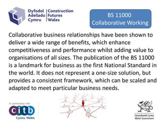 Changes
Collaborative business relationships have been shown to
deliver a wide range of benefits, which enhance
competitiveness and performance whilst adding value to
organisations of all sizes. The publication of the BS 11000
is a landmark for business as the first National Standard in
the world. It does not represent a one‐size solution, but
provides a consistent framework, which can be scaled and
adapted to meet particular business needs.
BS 11000
Collaborative Working
 