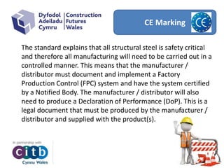 CE Marking
The standard explains that all structural steel is safety critical
and therefore all manufacturing will need to be carried out in a
controlled manner. This means that the manufacturer /
distributor must document and implement a Factory
Production Control (FPC) system and have the system certified
by a Notified Body. The manufacturer / distributor will also
need to produce a Declaration of Performance (DoP). This is a
legal document that must be produced by the manufacturer /
distributor and supplied with the product(s).
 