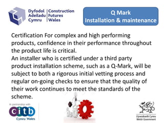 Q Mark
Installation & maintenance
Certification For complex and high performing
products, confidence in their performance throughout
the product life is critical.
An installer who is certified under a third party
product installation scheme, such as a Q-Mark, will be
subject to both a rigorous initial vetting process and
regular on-going checks to ensure that the quality of
their work continues to meet the standards of the
scheme.
 